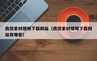 文昌商贸素材视频下载网站（商贸素材视频下载网站有哪些）