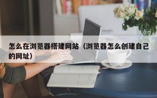 文昌怎么在浏览器搭建网站（浏览器怎么创建自己的网址）