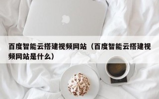 文昌百度智能云搭建视频网站（百度智能云搭建视频网站是什么）